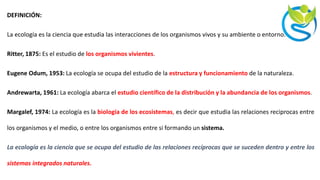 DEFINICIÓN:
La ecología es la ciencia que estudia las interacciones de los organismos vivos y su ambiente o entorno.
Ritter, 1875: Es el estudio de los organismos vivientes.
Eugene Odum, 1953: La ecología se ocupa del estudio de la estructura y funcionamiento de la naturaleza.
Andrewarta, 1961: La ecología abarca el estudio científico de la distribución y la abundancia de los organismos.
Margalef, 1974: La ecología es la biología de los ecosistemas, es decir que estudia las relaciones reciprocas entre
los organismos y el medio, o entre los organismos entre si formando un sistema.
La ecología es la ciencia que se ocupa del estudio de las relaciones recíprocas que se suceden dentro y entre los
sistemas integrados naturales.
 