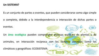 Un SISTEMA?
Es un conjunto de partes o eventos, que pueden considerarse como algo simple
o completo, debido a la interdependencia o interacción de dichas partes o
eventos.
Un área ecológica pueden comprender diversas especies de plantas y de
animales, en interacción recíproca con los factores abióticos como los
climáticos y geográficos: ECOSISTEMA.
 