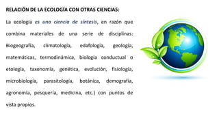 RELACIÓN DE LA ECOLOGÍA CON OTRAS CIENCIAS:
La ecología es una ciencia de síntesis, en razón que
combina materiales de una serie de disciplinas:
Biogeografía, climatología, edafología, geología,
matemáticas, termodinámica, biología conductual o
etología, taxonomía, genética, evolución, fisiología,
microbiología, parasitología, botánica, demografía,
agronomía, pesquería, medicina, etc.) con puntos de
vista propios.
 