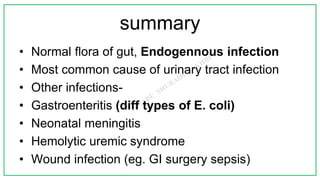 summary
• Normal flora of gut, Endogennous infection
• Most common cause of urinary tract infection
• Other infections-
• Gastroenteritis (diff types of E. coli)
• Neonatal meningitis
• Hemolytic uremic syndrome
• Wound infection (eg. GI surgery sepsis)
 