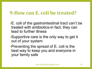 9-How can E. coli be treated?
•E. coli of the gastrointestinal tract can’t be
treated with antibiotics-in fact, they can
lead to further illness
•Supportive care is the only way to get it
out of your system
•Preventing the spread of E. coli is the
best way to keep you and everyone in
your family safe
http://EternalSpiralBooks.com 11
 
