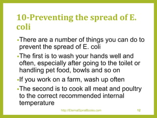 10-Preventing the spread of E.
coli
•There are a number of things you can do to
prevent the spread of E. coli
•The first is to wash your hands well and
often, especially after going to the toilet or
handling pet food, bowls and so on
•If you work on a farm, wash up often
•The second is to cook all meat and poultry
to the correct recommended internal
temperature
http://EternalSpiralBooks.com 12
 