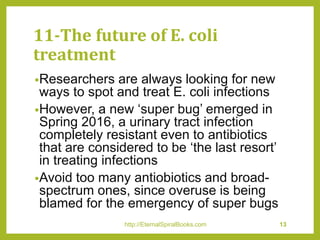 11-The future of E. coli
treatment
•Researchers are always looking for new
ways to spot and treat E. coli infections
•However, a new ‘super bug’ emerged in
Spring 2016, a urinary tract infection
completely resistant even to antibiotics
that are considered to be ‘the last resort’
in treating infections
•Avoid too many antiobiotics and broad-
spectrum ones, since overuse is being
blamed for the emergency of super bugs
http://EternalSpiralBooks.com 13
 