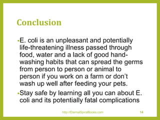 Conclusion
•E. coli is an unpleasant and potentially
life-threatening illness passed through
food, water and a lack of good hand-
washing habits that can spread the germs
from person to person or animal to
person if you work on a farm or don’t
wash up well after feeding your pets.
•Stay safe by learning all you can about E.
coli and its potentially fatal complications
http://EternalSpiralBooks.com 14
 