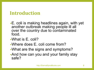 Introduction
•E. coli is making headlines again, with yet
another outbreak making people ill all
over the country due to contaminated
food.
•What is E. coli?
•Where does E. coli come from?
•What are the signs and symptoms?
•And how can you and your family stay
safe?
http://EternalSpiralBooks.com 2
 