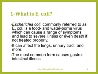 1-What is E. coli?
•Escherichia coli, commonly referred to as
E. col, is a food- and water-borne virus
which can cause a range of symptoms
and lead to severe illness or even death if
not treated properly.
•It can affect the lungs, urinary tract, and
more.
•The most common form causes gastro-
intestinal illness
http://EternalSpiralBooks.com 3
 