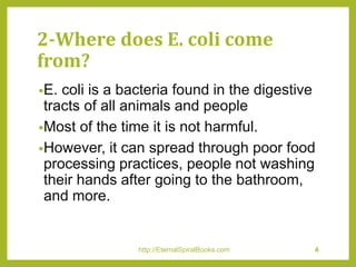 2-Where does E. coli come
from?
•E. coli is a bacteria found in the digestive
tracts of all animals and people
•Most of the time it is not harmful.
•However, it can spread through poor food
processing practices, people not washing
their hands after going to the bathroom,
and more.
http://EternalSpiralBooks.com 4
 