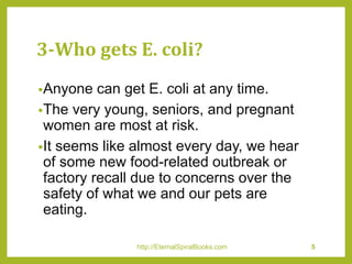 3-Who gets E. coli?
•Anyone can get E. coli at any time.
•The very young, seniors, and pregnant
women are most at risk.
•It seems like almost every day, we hear
of some new food-related outbreak or
factory recall due to concerns over the
safety of what we and our pets are
eating.
http://EternalSpiralBooks.com 5
 