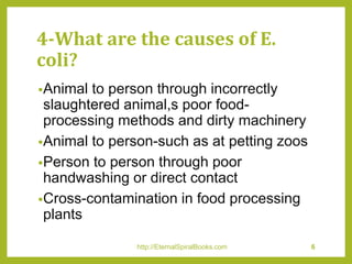 4-What are the causes of E.
coli?
•Animal to person through incorrectly
slaughtered animal,s poor food-
processing methods and dirty machinery
•Animal to person-such as at petting zoos
•Person to person through poor
handwashing or direct contact
•Cross-contamination in food processing
plants
http://EternalSpiralBooks.com 6
 