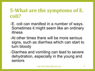 5-What are the symptoms of E.
coli?
•E. coli can manifest in a number of ways.
Sometimes it might seem like an ordinary
illness
•At other times there will be more serious
signs, such as diarrhea which can start to
turn bloody
•Diarrhea and vomiting can lead to severe
dehydration, especially in the young and
seniors
http://EternalSpiralBooks.com 7
 