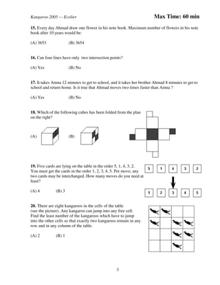 Kangaroo 2005 — Ecolier Max Time: 60 min
3
15. Every day Ahmad draw one flower in his note book. Maximum number of flowers in his note
book after 10 years would be:
(A) 3653 (B) 3654
16. Can four lines have only two intersection points?
(A) Yes (B) No
17. It takes Amna 12 minutes to get to school, and it takes her brother Ahmad 8 minutes to get to
school and return home. Is it true that Ahmad moves two times faster than Amna ?
(A) Yes (B) No
18. Which of the following cubes has been folded from the plan
on the right?
(A) (B)
19. Five cards are lying on the table in the order 5, 1, 4, 3, 2.
You must get the cards in the order 1, 2, 3, 4, 5. Per move, any
two cards may be interchanged. How many moves do you need at
least?
(A) 4 (B) 3
20. There are eight kangaroos in the cells of the table
(see the picture). Any kangaroo can jump into any free cell.
Find the least number of the kangaroos which have to jump
into the other cells so that exactly two kangaroos remain in any
row and in any column of the table.
(A) 2 (B) 1
 