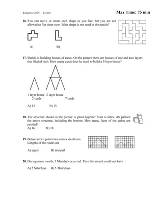 Kangaroo 2006 — Ecolier Max Time: 75 min
16. You can move or rotate each shape as you like, but you are not
allowed to flip them over. What shape is not used in the puzzle?
A) B)
17. Shahid is building houses of cards. On the picture there are houses of one and two layers
that Shahid built. How many cards does he need to build a 3-layer house?
1 layer house 2 layer house
2 cards 7 cards
A) 13 B) 15
18. The structure shown in the picture is glued together from 4 cubes. Ali painted
the entire structure, including the bottom. How many faces of the cubes are
painted?
A) 16 B) 18
19. Between two points two routes are drawn.
Lengths of the routes are
A) equal B) unequal
20. During some month, 5 Mondays occurred. Then this month could not have
A) 5 Saturdays B) 5 Thursdays
 