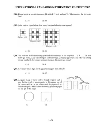 INTERNATIONAL KANGAROO MATHEMATICS CONTEST 2007
Q14. Hamid wrote a two-digit number. He added 19 to it and got 72. What number did he wrote
first?
A) 54 B) 53
Q15. In the pattern given below, how many black cells has the next square?
A) 20 B) 16
Q16. The seats on a children merry-go-round are numbered in the sequence 1, 2, 3, . . .. On this
merry-go-round, Asad was sitting on seat numbered 2, exactly opposite Sadia, who was sitting
on seat number 6. How many seats are there on this merry-go-round?
A) 6 B) 8
Q17. How many times digit 2 will appear in integers from 1 to 30?
A) 13 B) 12
Q18. A square piece of paper will be folded twice in such a
way that the result is square again. In this square one of
the corners will be cut out, after which the paper will be
folded out again. Which of the following pieces of paper
we can get in this way?
A) B)
3 of 4
 