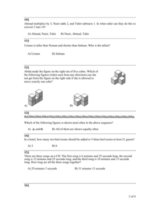 3 of 4
10)
Ahmad multiplies by 3, Nasir adds 2, and Tahir subtracts 1. In what order can they do this to
convert 3 into 14?
A) Ahmad, Nasir, Tahir B) Nasir, Ahmad, Tahir
11)
Usman is taller than Noman and shorter than Salman. Who is the tallest?
A) Usman B) Salman
12)
Abida made the figure on the right out of five cubes. Which of
the following figures (when seen from any direction) can she
not get from the figure on the right side if she is allowed to
move exactly one cube?
A) B)
13)
Which of the following figures is shown most often in the above sequence?
A) and B) All of them are shown equally often
14)
In a hotel, how many two-bed rooms should be added to 5 three-bed rooms to host 21 guests?
A) 3 B) 6
15)
There are three songs on a CD. The first song is 6 minutes and 25 seconds long, the second
song is 12 minutes and 25 seconds long, and the third song is 10 minutes and 13 seconds
long. How long are all the three songs together?
A) 29 minutes 3 seconds B) 31 minutes 13 seconds
16)
 