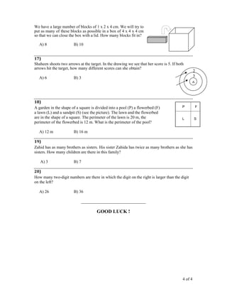 4 of 4
We have a large number of blocks of 1 x 2 x 4 cm. We will try to
put as many of these blocks as possible in a box of 4 x 4 x 4 cm
so that we can close the box with a lid. How many blocks fit in?
A) 8 B) 10
17)
Shaheen shoots two arrows at the target. In the drawing we see that her score is 5. If both
arrows hit the target, how many different scores can she obtain?
A) 6 B) 3
18)
A garden in the shape of a square is divided into a pool (P) a flowerbed (F)
a lawn (L) and a sandpit (S) (see the picture). The lawn and the flowerbed
are in the shape of a square. The perimeter of the lawn is 20 m, the
perimeter of the flowerbed is 12 m. What is the perimeter of the pool?
A) 12 m B) 16 m
19)
Zahid has as many brothers as sisters. His sister Zahida has twice as many brothers as she has
sisters. How many children are there in this family?
A) 3 B) 7
20)
How many two-digit numbers are there in which the digit on the right is larger than the digit
on the left?
A) 26 B) 36
_______________________________
GOOD LUCK !
L
FP
S
6
3
2
 