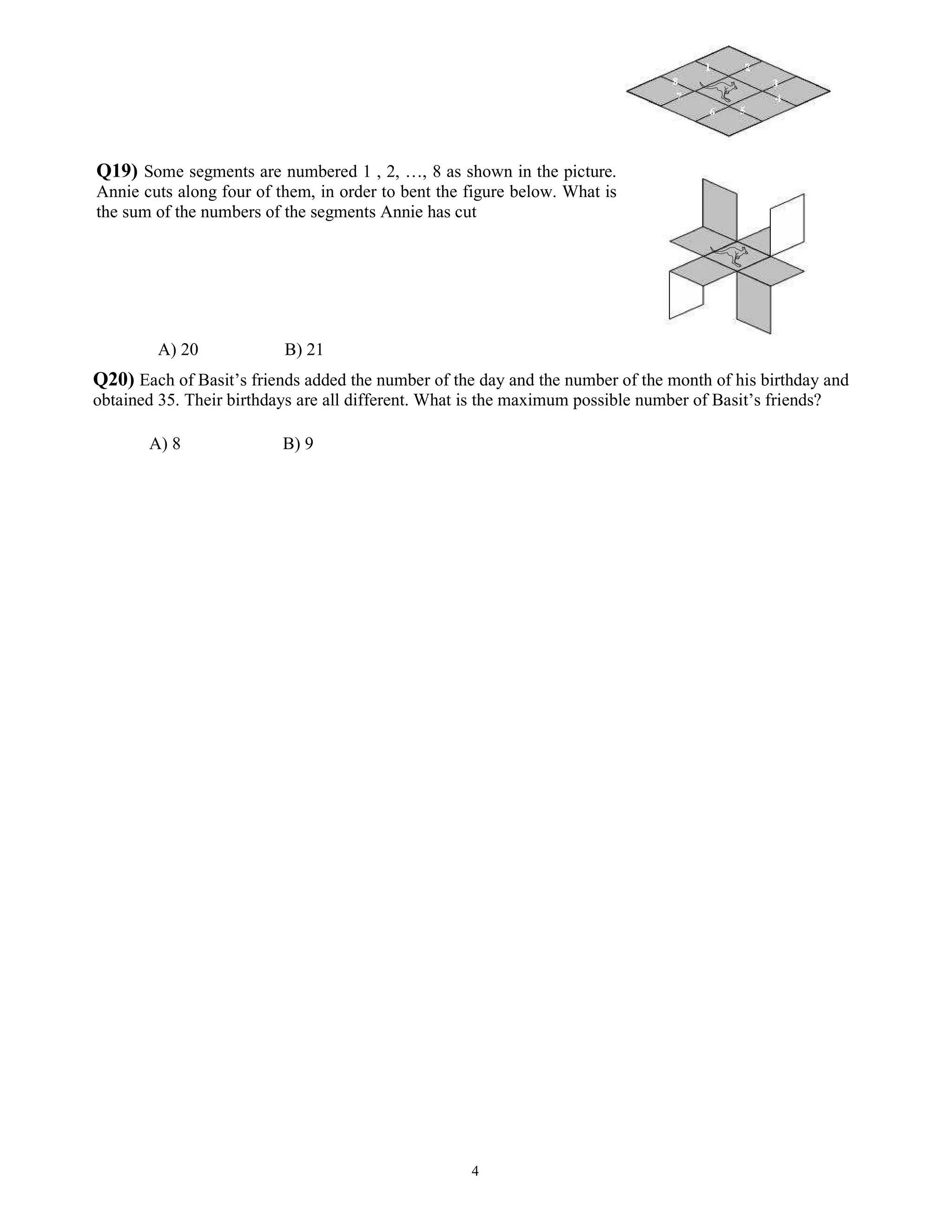 4
Q19) Some segments are numbered 1 , 2, …, 8 as shown in the picture.
Annie cuts along four of them, in order to bent the figure below. What is
the sum of the numbers of the segments Annie has cut
A) 20 B) 21
Q20) Each of Basit’s friends added the number of the day and the number of the month of his birthday and
obtained 35. Their birthdays are all different. What is the maximum possible number of Basit’s friends?
A) 8 B) 9
 