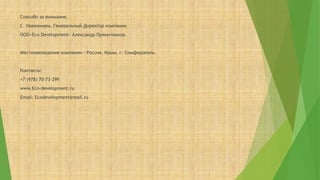 Спасибо за внимание.
С Уважением, Генеральный Директор компании
ООО«Eco Development» Александр Пряничников.
Местонахождение компании - Россия, Крым, г. Симферополь.
Контакты:
+7 (978) 70-73-299
www.Eco-development.ru
Email: Ecodevelopment@mail.ru
 