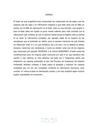 3
CRITICA
El texto es muy superficial toca únicamente las evoluciones de las leyes y de los
órganos que las rigen y la información respecto a que trata cada una de ellas se
pierde por la falta de información en el texto, todo es muy discreto, muy amplio si
pero el texto debe ser quizás un poco menos extenso pero más concreto con la
información que contiene ya que al abarcar tantos temas el objetivo este se pierdo
al no tener la información completa, por ejemplo habla de la mayoría de las
secretarias que al ambiente se refiere, pero ni siquiera menciona de qué manera
se relacionan entre sí o en que beneficia una a la otra o en su defecto la afecta,
tampoco menciona sub secretarias o como se dividen cada uno de los órganos
que mencionan por ejemplo SEDESOL o la misma SEMARNAT, el texto sobre las
modificaciones pero en ninguna parte menciona por qué ni en que beneficio ese
cambo o esa reforma, lo más atractivo del texto son 2 diagramas sobre una
evaluación de impacto ambiental, el otro del Proceso de Evaluación de Impacto
Ambiental, también contiene 2 listas sobre la tipología y estudios de impacto
ambiental que sin ser tan completas contienen la información necesaria, para
concluir mi critica el texto es demasiado amplio y con esa amplitud dejan muchos
puntos importantes sin mencionar.
 