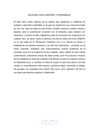 4
RELACION CON LA MATERIA Y APRENDIZAJE
El texto tiene mucha relación con la materia que estudiamos si hablamos de
ecología y desarrollo sustentable, en el país los organismos que menciona el texto
son los que rigen las leyes en ese ámbito, también menciona muchas normas y
estudios para la construcción consiente con el ambiente, estos estudios son
necesarios y muchos de ellos obligatorios antes de comenzar una construcción de
cualquier tipo, me llamo mucho la atención uno de los rubros de la ley LGGEPA,
en el que habla de la “Planeación Territorial”, por a mi manera de pensar si
realizáramos los estudios necesario y con ello una construcción consiente con el
medio ambiente, realizando esto solucionaríamos muchos problemas de la
sociedad como son la ampliación de las ciudades, mayor calidad de vida, menos
contaminación, dañaríamos menos las áreas verdes, para mí la solución a muchos
de los problemas es hacer las ciudades más densas, es decir la ciudades crecen y
se fragmentan pero, si crecieran en altura la ciudad se hace más densa y de esta
manera no necesitaríamos tanto espacio, podríamos llegar caminando al trabajo,
las escuelas, los hospitales todo estaría más cerca, como ingeniero civil esa es
una tarea que deberías empezar a implementar.
 