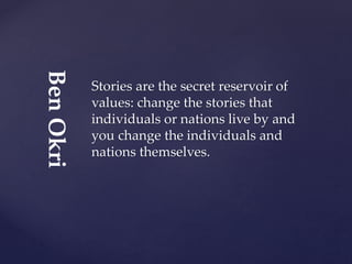 Stories are the secret reservoir of
values: change the stories that
individuals or nations live by and
you change the individuals and
nations themselves.
BenOkri
 