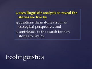  uses linguistic analysis to reveal the
stories we live by
 questions these stories from an
ecological perspective, and
 contributes to the search for new
stories to live by.
Ecolinguistics
 