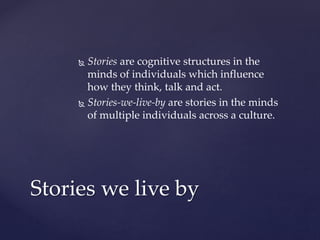 Stories we live by
 Stories are cognitive structures in the
minds of individuals which influence
how they think, talk and act.
 Stories-we-live-by are stories in the minds
of multiple individuals across a culture.
 