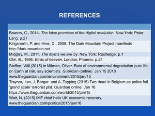 REFERENCES
Bowers, C., 2014. The false promises of the digital revolution. New York: Peter
Lang. p.27
Kingsnorth, P. and Hine, D., 2009. The Dark Mountain Project manifesto
http://dark-mountain.net
Midgley, M., 2011. The myths we live by. New York: Routledge. p.1
Okri, B., 1996. Birds of heaven. London: Phoenix. p.21
Steffen, Will (2015) in Milman, Oliver. Rate of environmental degradation puts life
on Earth at risk, say scientists. Guardian (online) Jan 15 2016
www.theguardian.com/environment/2015/jan/15
Traynor, Ian, J. Borger and A. Topping (2015) Two dead in Belgium as police foil
'grand scale' terrorist plot. Guardian online. Jan 16
https://www.theguardian.com/world/2015/jan/15
Watt, N. (2015) IMF chief hails UK economic recovery.
www.theguardian.com/politics/2015/jan/16
 