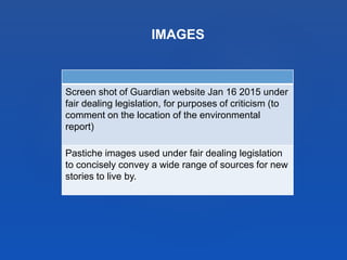 IMAGES
Screen shot of Guardian website Jan 16 2015 under
fair dealing legislation, for purposes of criticism (to
comment on the location of the environmental
report)
Pastiche images used under fair dealing legislation
to concisely convey a wide range of sources for new
stories to live by.
 