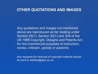 Any quotations and images not mentioned
above are reproduced as fair dealing under
Section 29(1), Section 30(1) and 30A of the
UK 1988 Copyright, Designs and Patents Act,
for non-commercial purposes of instruction,
review, criticism, parody or pastiche.
Any requests for removal of copyright material should
be sent to astibbe@glos.ac.uk
OTHER QUOTATIONS AND IMAGES
 