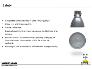Safety

•

Designed to withstand winds of up to 100kph (62mph)

•

Lifting eyes and tie down points

•

Glare & flicker free

•

Drastically cut refuelling frequency reducing the likelihood of an
incident

•

Ecolite -T AMOSS – Automatic Mast Operating Safety System
(operator cannot raise the mast unless the brakes are
deployed)

•

Flexibility of 3500 mast rotation and individual lamp positioning

 