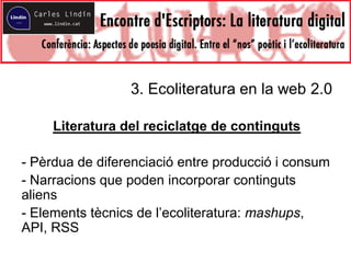 3. Ecoliteratura en la web 2.0
Literatura del reciclatge de continguts
- Pèrdua de diferenciació entre producció i consum
- Narracions que poden incorporar continguts
aliens
- Elements tècnics de l’ecoliteratura: mashups,
API, RSS
 