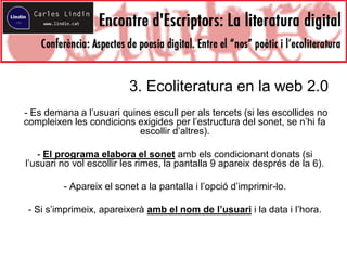 3. Ecoliteratura en la web 2.0
- Es demana a l’usuari quines escull per als tercets (si les escollides no
compleixen les condicions exigides per l’estructura del sonet, se n’hi fa
escollir d’altres).
- El programa elabora el sonet amb els condicionant donats (si
l’usuari no vol escollir les rimes, la pantalla 9 apareix després de la 6).
- Apareix el sonet a la pantalla i l’opció d’imprimir-lo.
- Si s’imprimeix, apareixerà amb el nom de l’usuari i la data i l’hora.
 