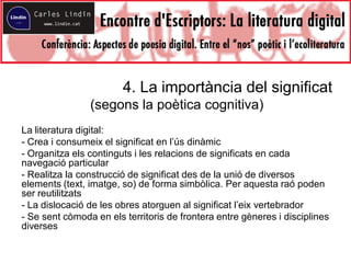 4. La importància del significat
(segons la poètica cognitiva)
La literatura digital:
- Crea i consumeix el significat en l’ús dinàmic
- Organitza els continguts i les relacions de significats en cada
navegació particular
- Realitza la construcció de significat des de la unió de diversos
elements (text, imatge, so) de forma simbòlica. Per aquesta raó poden
ser reutilitzats
- La dislocació de les obres atorguen al significat l’eix vertebrador
- Se sent còmoda en els territoris de frontera entre gèneres i disciplines
diverses
 