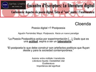 Cloenda
Poesia digital =? Postpoesia
Agustín Fernández Mayo: Postpoesía. Hacia un nuevo paradiga
“La Poesía Postpoética actúa por experimentación […]. Dado que es
una actitud, aspira a ser un laboratorio.”
“El postpoeta lo que debe construir son artefactos poéticos que fluyan
desde y para la sociedad contemporánea.”
Autoria: entre múltiple i translúcida
Literatura líquida: inestabilitat vital
Ecoliteratura
Importància del significat
 