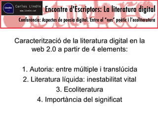 Caracterització de la literatura digital en la
web 2.0 a partir de 4 elements:
1. Autoria: entre múltiple i translúcida
2. Literatura líquida: inestabilitat vital
3. Ecoliteratura
4. Importància del significat
 