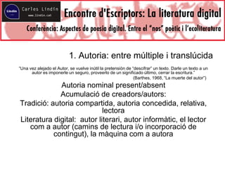 1. Autoria: entre múltiple i translúcida
“Una vez alejado el Autor, se vuelve inútil la pretensión de “descifrar” un texto. Darle un texto a un
autor es imponerle un seguro, proveerlo de un significado último, cerrar la escritura.”
(Barthes, 1968, “La muerte del autor”)
Autoria nominal present/absent
Acumulació de creadors/autors:
Tradició: autoria compartida, autoria concedida, relativa,
lectora
Literatura digital: autor literari, autor informàtic, el lector
com a autor (camins de lectura i/o incorporació de
contingut), la màquina com a autora
 