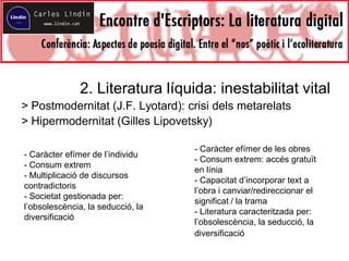 2. Literatura líquida: inestabilitat vital
> Postmodernitat (J.F. Lyotard): crisi dels metarelats
> Hipermodernitat (Gilles Lipovetsky)
- Caràcter efímer de l’individu
- Consum extrem
- Multiplicació de discursos
contradictoris
- Societat gestionada per:
l’obsolescència, la seducció, la
diversificació
- Caràcter efímer de les obres
- Consum extrem: accés gratuït
en línia
- Capacitat d’incorporar text a
l’obra i canviar/redireccionar el
significat / la trama
- Literatura caracteritzada per:
l’obsolescència, la seducció, la
diversificació
 