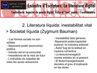 2. Literatura líquida: inestabilitat vital
> Societat líquida (Zygmunt Bauman)
- Las formes socials no són
sòlides
- Separació poder (economia)-
política
- Individu sol en la comunitat
- Inexistència de la visió de futur
- L’individidu és culpable de
totes les seves actuacions
- Inestabilitat dels gèneres
-Separació poder/capacitat
autorial i la indústria editorial
- Autor fuig de la solitud en
l’autoria col·lectiva
- La lectura/navegació
només existeix en el present
- El lector/navegant/autor
decideix el grau d’implicació
en les obres
 