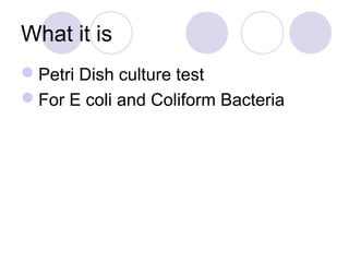 What it is
Petri Dish culture test
For E coli and Coliform Bacteria
 
