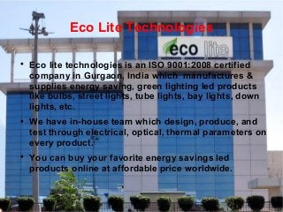 Eco Lite Technologies






Eco lite technologies is an ISO 9001:2008 certified
company in Gurgaon, India which manufactures &
supplies energy saving, green lighting led products
like bulbs, street lights, tube lights, bay lights, down
lights, etc.
We have in-house team which design, produce, and
test through electrical, optical, thermal parameters on
every product.
You can buy your favorite energy savings led
products online at affordable price worldwide.

 