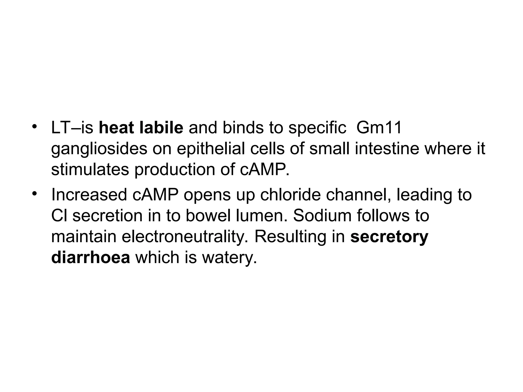 • LT–is heat labile and binds to specific Gm11
gangliosides on epithelial cells of small intestine where it
stimulates production of cAMP.
• Increased cAMP opens up chloride channel, leading to
Cl secretion in to bowel lumen. Sodium follows to
maintain electroneutrality. Resulting in secretory
diarrhoea which is watery.
 