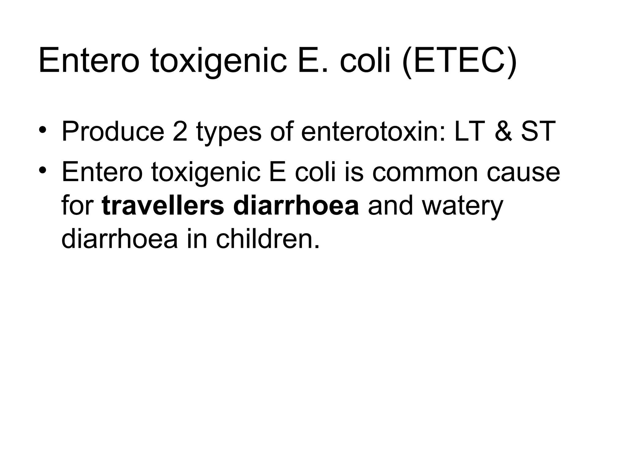 • Produce 2 types of enterotoxin: LT & ST
• Entero toxigenic E coli is common cause
for travellers diarrhoea and watery
diarrhoea in children.
Entero toxigenic E. coli (ETEC)
 