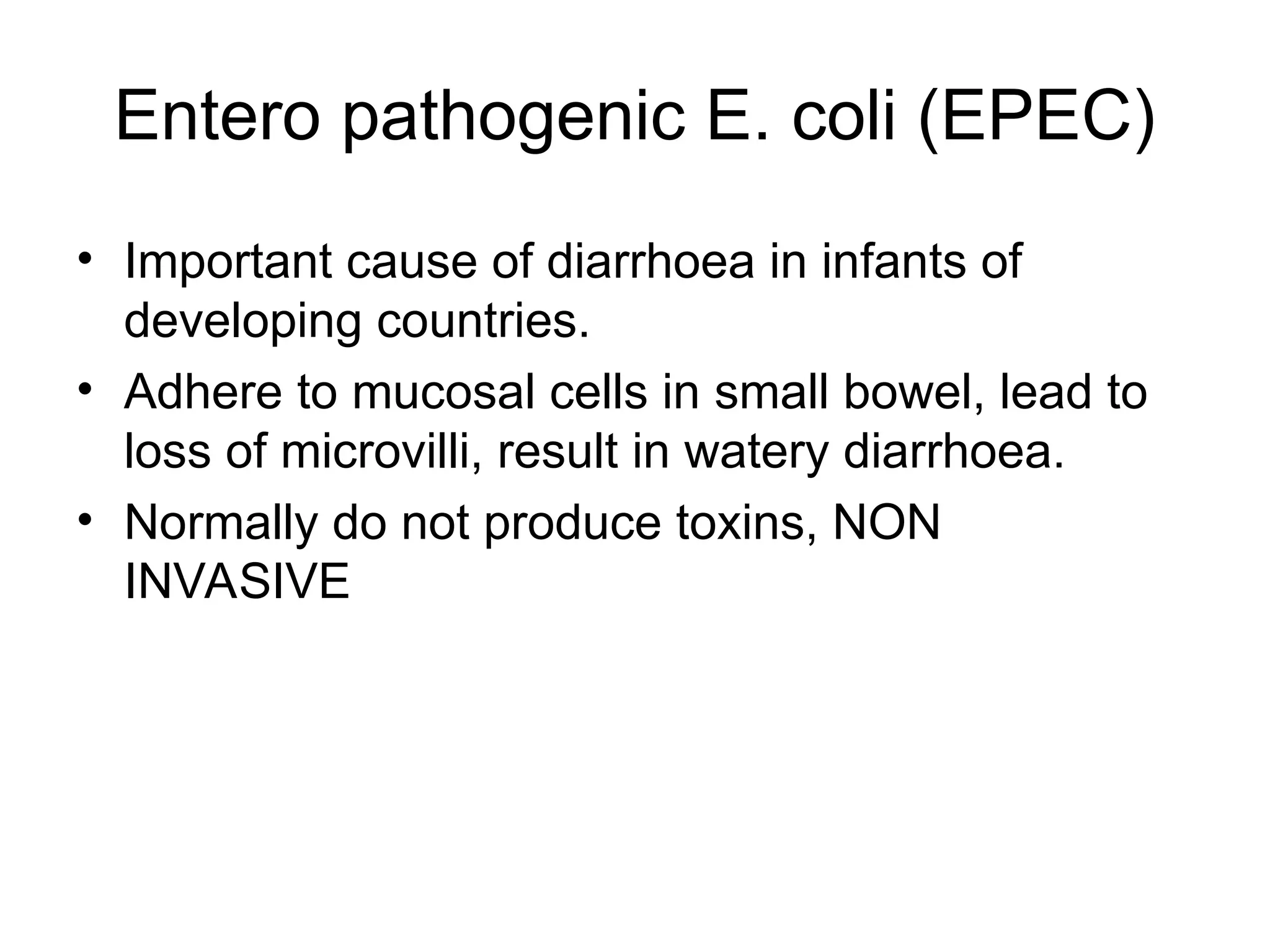 Entero pathogenic E. coli (EPEC)
• Important cause of diarrhoea in infants of
developing countries.
• Adhere to mucosal cells in small bowel, lead to
loss of microvilli, result in watery diarrhoea.
• Normally do not produce toxins, NON
INVASIVE
 