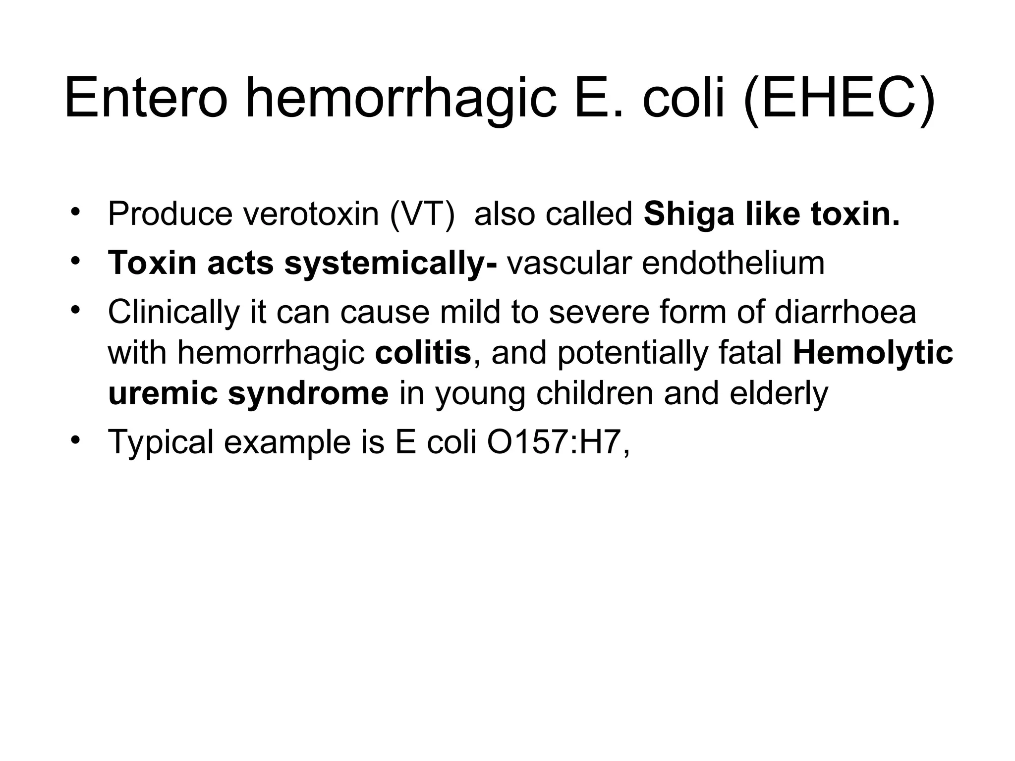 Entero hemorrhagic E. coli (EHEC)
• Produce verotoxin (VT) also called Shiga like toxin.
• Toxin acts systemically- vascular endothelium
• Clinically it can cause mild to severe form of diarrhoea
with hemorrhagic colitis, and potentially fatal Hemolytic
uremic syndrome in young children and elderly
• Typical example is E coli O157:H7,
 