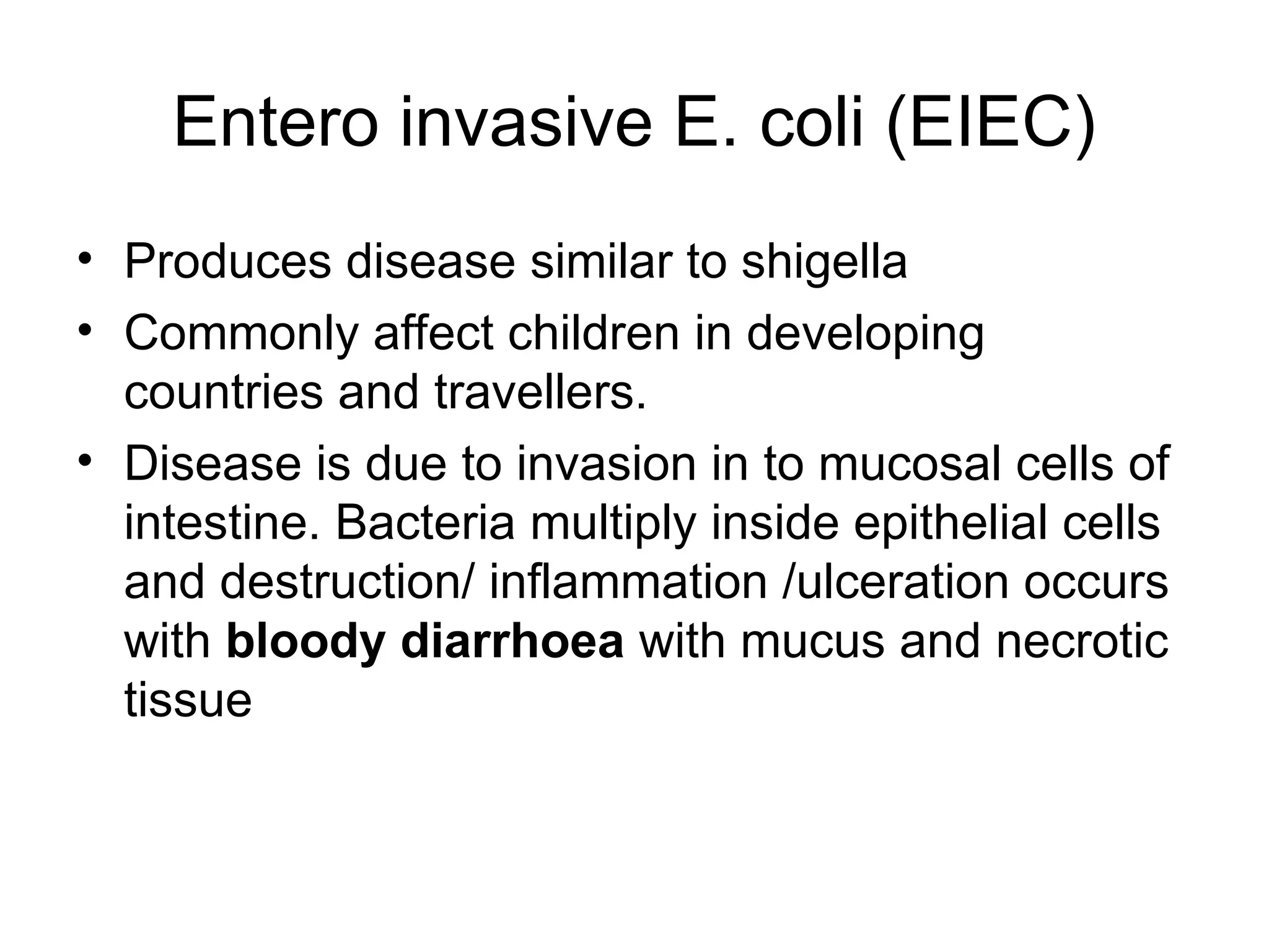 Entero invasive E. coli (EIEC)
• Produces disease similar to shigella
• Commonly affect children in developing
countries and travellers.
• Disease is due to invasion in to mucosal cells of
intestine. Bacteria multiply inside epithelial cells
and destruction/ inflammation /ulceration occurs
with bloody diarrhoea with mucus and necrotic
tissue
 