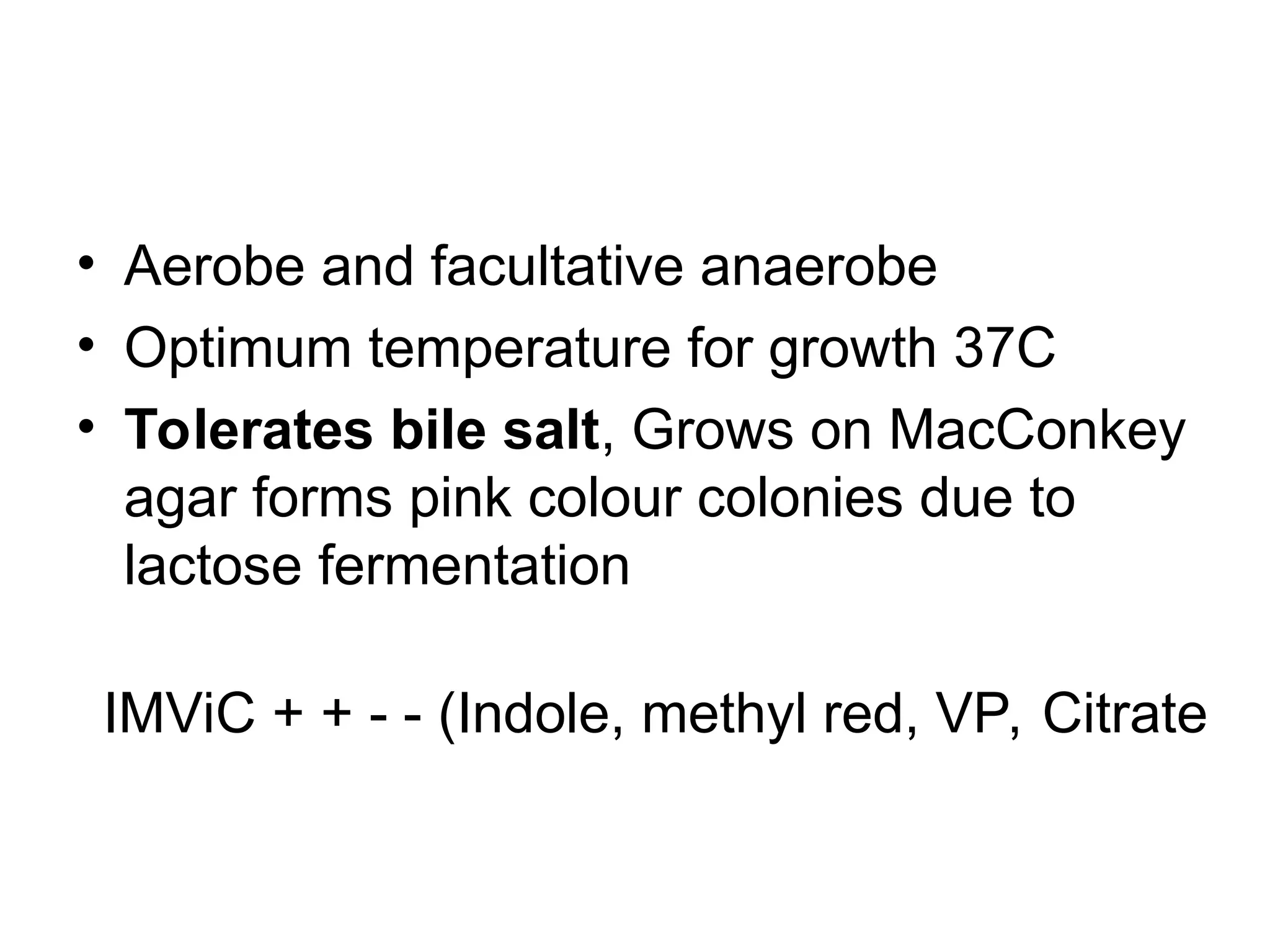 • Aerobe and facultative anaerobe
• Optimum temperature for growth 37C
• Tolerates bile salt, Grows on MacConkey
agar forms pink colour colonies due to
lactose fermentation
IMViC + + - - (Indole, methyl red, VP, Citrate
 