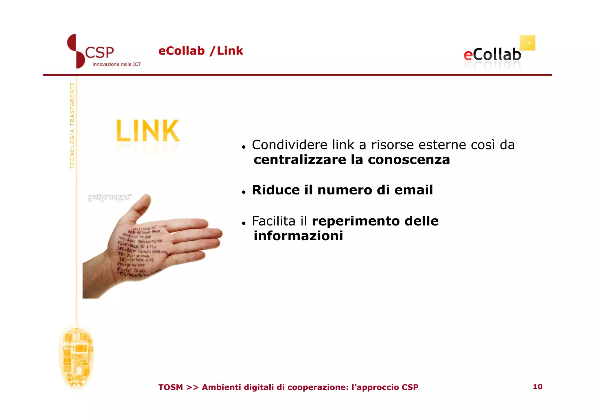 eCollab /Link




                      Condividere link a risorse esterne così da
                       centralizzare la conoscenza

                      Riduce il numero di email

                      Facilita il reperimento delle
                       informazioni




TOSM >> Ambienti digitali di cooperazione: l’approccio CSP          10
 