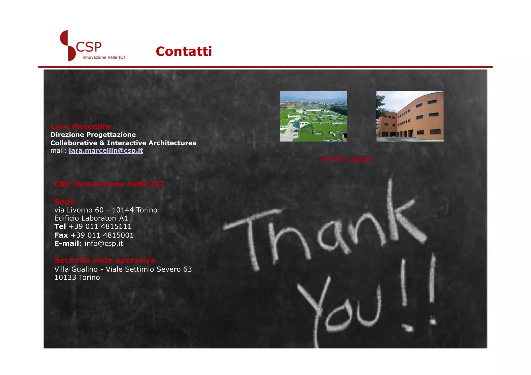 Contatti




Lara Marcellin
Direzione Progettazione
Collaborative & Interactive Architectures
mail: lara.marcellin@csp.it
                                            www.csp.it

 CSP innovazione nelle ICT

 Sede
 via Livorno 60 - 10144 Torino
 Edificio Laboratori A1
 Tel +39 011 4815111
 Fax +39 011 4815001
 E-mail: info@csp.it

 Seconda sede operativa
 Villa Gualino - Viale Settimio Severo 63
 10133 Torino




                                                         14
 