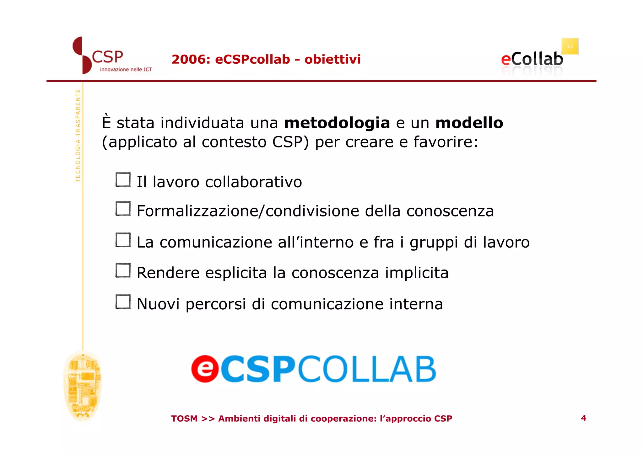 2006: eCSPcollab - obiettivi




È stata individuata una metodologia e un modello
(applicato al contesto CSP) per creare e favorire:

 !    Il lavoro collaborativo
 !    Formalizzazione/condivisione della conoscenza
 !    La comunicazione all’interno e fra i gruppi di lavoro
 !    Rendere esplicita la conoscenza implicita
 !    Nuovi percorsi di comunicazione interna



          TOSM >> Ambienti digitali di cooperazione: l’approccio CSP   4
 