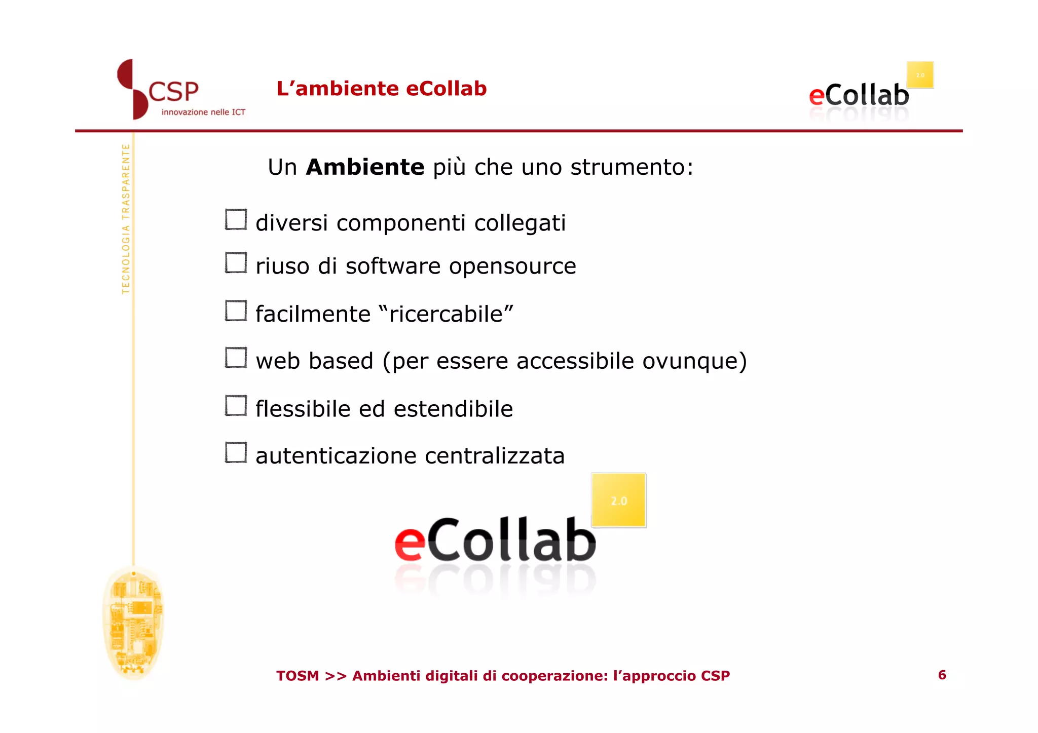 L’ambiente eCollab



     Un Ambiente più che uno strumento:

!    diversi componenti collegati
!    riuso di software opensource
!    facilmente “ricercabile”
!    web based (per essere accessibile ovunque)
!    flessibile ed estendibile
!    autenticazione centralizzata




      TOSM >> Ambienti digitali di cooperazione: l’approccio CSP   6
 